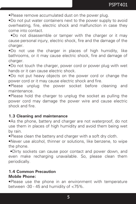 5PSPT401•Please remove accumulated dust on the power plug.•Do not put water containers next to the power supply to avoid overheating,  re,  electric  shock  and  malfunction  in  case  they come into contact.  •Do  not  disassemble  or  tamper  with  the  charger  or  it  may cause personal injury, electric shock, re and the damage of the charger.•Do  not  use  the  charger  in  places  of  high  humidity,  like bathrooms, or it may cause  electric  shock, re and damage of charger.•Do not touch the charger, power cord or power plug with wet hands or it can cause electric shock.•Do  not  put  heavy  objects  on  the  power  cord  or  change  the power cord or it may cause electric shock and re.•Please  unplug  the  power  socket  before  cleaning  and maintenance.•Please  hold  the  charger  to  unplug  the  socket  as  pulling  the power cord may damage the power wire and cause electric shock and re.1.3 Cleaning and maintenance•As the phone, battery and charger are not waterproof, do not use them in places of high humidity and avoid them being wet by rain.•Please clean the battery and charger with a soft dry cloth.•Never use alcohol,  thinner or solutions, like  benzene, to wipe the phone.  •Dirty  sockets  can  cause  poor  contact  and  power  down,  and even make recharging unavailable. So, please clean them periodically.1.4 Common PrecautionMobile Phone:•Please  use  the  phone  in  an  environment  with  temperature between -30℃- 45℃and humidity of &lt;75%.