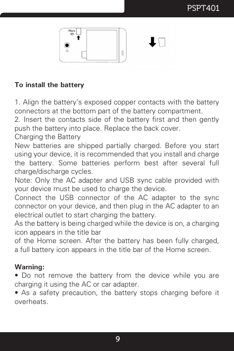 9PSPT401                          To install the battery1. Align the battery’s exposed copper contacts with the battery connectors at the bottom part of the battery compartment.2.  Insert  the  contacts  side  of  the  battery  rst  and  then  gently push the battery into place. Replace the back cover.Charging the BatteryNew  batteries  are  shipped  partially  charged.  Before  you  start using your device, it is recommended that you install and charge the battery. Some batteries perform best after several full charge/discharge cycles.Note:  Only  the  AC  adapter  and  USB  sync  cable  provided  with your device must be used to charge the device.Connect  the  USB  connector  of  the  AC  adapter  to  the  sync connector on your device, and then plug in the AC adapter to an electrical outlet to start charging the battery.As the battery is being charged while the device is on, a charging icon appears in the title barof the Home screen. After the battery has been fully charged, a full battery icon appears in the title bar of the Home screen.Warning:•  Do  not  remove  the  battery  from  the  device  while  you  are charging it using the AC or car adapter.•  As  a  safety  precaution,  the  battery  stops  charging  before  it overheats.