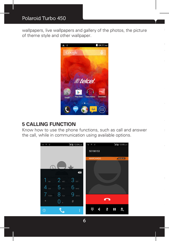 Polaroid Turbo 4506wallpapers, live wallpapers and gallery of the photos, the picture of theme style and other wallpaper.5 CALLING FUNCTIONKnow how to use the phone functions, such as call and answer the call, while in communication using available options.  5.1 PhoneIn the idle screen, press the phone icon to dial-up interface, input number, press ‘dial-up icon’ to call. When the call after connect, the screen can see call the timer. If the dial the number has been stored in the phone book, so called name will be displayed on the screen. If the call not established, the possible reasons are:• “Line busy” said was called busy or network not have free line.• “Be refused” said do not been allowed to call, or you start the dial out limit, please check your network Settings.• Each other phone is power off or outside the service area, so the can’t make a phone call, the network system will inform you.• Each other in communication, please press hang up, and dial again later.5.2 Answer call• When people call in, mobile phones can hint you according to your set.• To answer the call, click the green icon to answer.• To reject the call, click the red icon to hang up.5.3 Option in the callClick the icon corresponding communication can realize add calls, hang up, dial keyboard, bluetooth, mute, hands-free, keep/recovery etc.Call records will list all missed calls, dialed calls and connected calls.During the call, you can press the ‘HOME key’ go back to the 