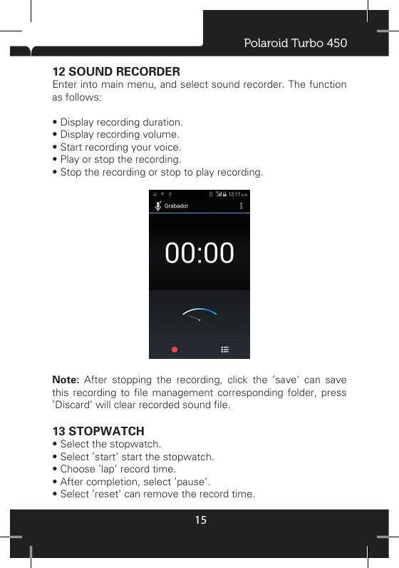 Polaroid Turbo 45015Note: access to the network will produce the extra cost, detailed tariff please consult your network service providers.• Open browserEnter into main menu, choose browser, the home page will be displayed, you can input address to access other website. Click address bar to input or edit address. • Browse webpage- Input website address, and click link icon, it will open the website. - On the webpage, you can slide nger to access and view the rest of the page. - When browsing the web, you can also use two ngers to scale: two ngers on the screen, slow fold or separate.• BookmarksYou can set the commonly used website to bookmarks, the  method  as  follows:  (1)  press  menu  key  and  select  “save to bookmarks”. you can modify address and name. (2) In the bookmark list and select “add”, the current webpage will be added to the bookmark. The next time, if you want to visit the webpage that have added to bookmark, you can directly into bookmarks list, and click the corresponding bookmark, it will automatically link to this page. 12 SOUND RECORDEREnter into main menu, and select sound recorder. The function as follows: • Display recording duration. • Display recording volume. • Start recording your voice. • Play or stop the recording. • Stop the recording or stop to play recording.Note: After stopping the recording, click the ‘save’ can save this  recording to  le  management  corresponding folder,  press ‘Discard’ will clear recorded sound le.13 STOPWATCH• Select the stopwatch.• Select ‘start’ start the stopwatch.• Choose ‘lap’ record time.• After completion, select ‘pause’.• Select ‘reset’ can remove the record time.