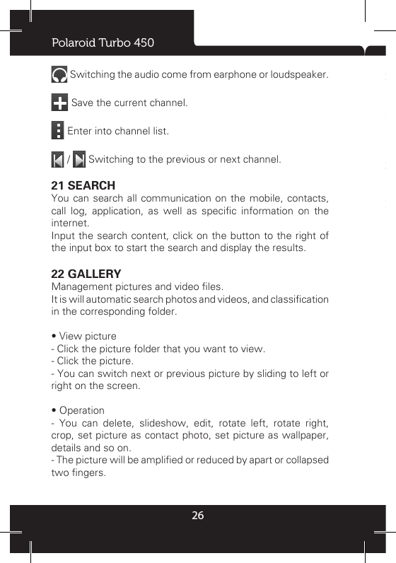 Polaroid Turbo 45026 Switching the audio come from earphone or loudspeaker.  Save the current channel.  Enter into channel list.  /   Switching to the previous or next channel. 21 SEARCHYou can search all communication on the mobile, contacts, call  log,  application,  as  well  as  specic  information  on  the internet.Input the search content, click on the button to the right of the input box to start the search and display the results.22 GALLERYManagement pictures and video les. It is will automatic search photos and videos, and classication in the corresponding folder.• View picture- Click the picture folder that you want to view. - Click the picture. - You can switch next or previous picture by sliding to left or right on the screen. • Operation- You can delete, slideshow, edit, rotate left, rotate right, crop, set picture as contact photo, set picture as wallpaper, details and so on.- The picture will be amplied or reduced by apart or collapsed two ngers. 23 FILE EXPLORERThe  le  manager  to  view  folders  and  les  in  the  phone  and memory  card.  The  les  and  folders  support  to  copy,  delete, rename, sharing, view property and other common operations.You  can  browse  mobile  phone  le:  music,  pictures,  video, documents and APK setup les.24 DOWNLOADSTo view and management download content. 25 CAMERAYou can use this function to shoot picture or record video. The picture and video will be stored in memory card. • Switch to video record: Slide the dot to video  icon,  then  you can recording video. • Select camera: To set back camera or front camera. • Color effect: Can be set to none, mono, negative, sepia, cold.