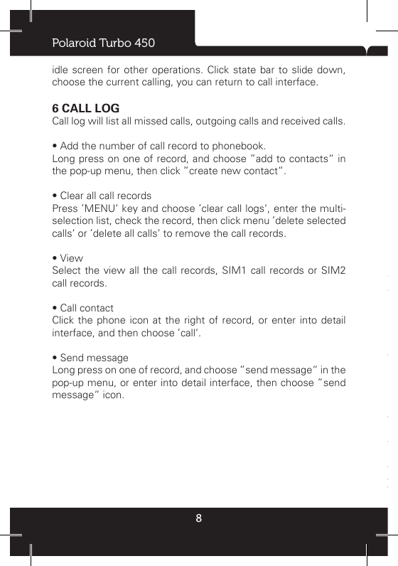 Polaroid Turbo 4508idle screen for other operations. Click state bar to slide down, choose the current calling, you can return to call interface.6 CALL LOGCall log will list all missed calls, outgoing calls and received calls.  • Add the number of call record to phonebook.Long press on one of record, and choose “add to contacts” in the pop-up menu, then click “create new contact”. • Clear all call recordsPress ‘MENU’ key and choose ‘clear call logs’, enter the multi-selection list, check the record, then click menu ‘delete selected calls’ or ‘delete all calls’ to remove the call records.• ViewSelect the view all the call records, SIM1 call records or SIM2 call records.• Call contactClick the phone icon at the right of record, or enter into detail interface, and then choose ‘call’. • Send messageLong press on one of record, and choose “send message” in the pop-up menu, or enter into detail interface, then choose “send message” icon. • Call settingsYou can use voicemail, call forwarding and call waiting. If you would like to understand the service of detailed information, please consult your network service providers.• Voicemail serviceUse service provider voice mail service.- Voicemail settingsInput number to start voicemail service, you can obtain this number from the service provider. • Fixed Dialing Numbers- Enable FDN: Start or cancel the xed dial mode; you can only call xed dial list number if start it.- Change PIN2: Change to  PIN2 code that  used to protect  PIN code.- FDN list: To set xed dial contact list.- Call forwardingThe call transferred to another number.