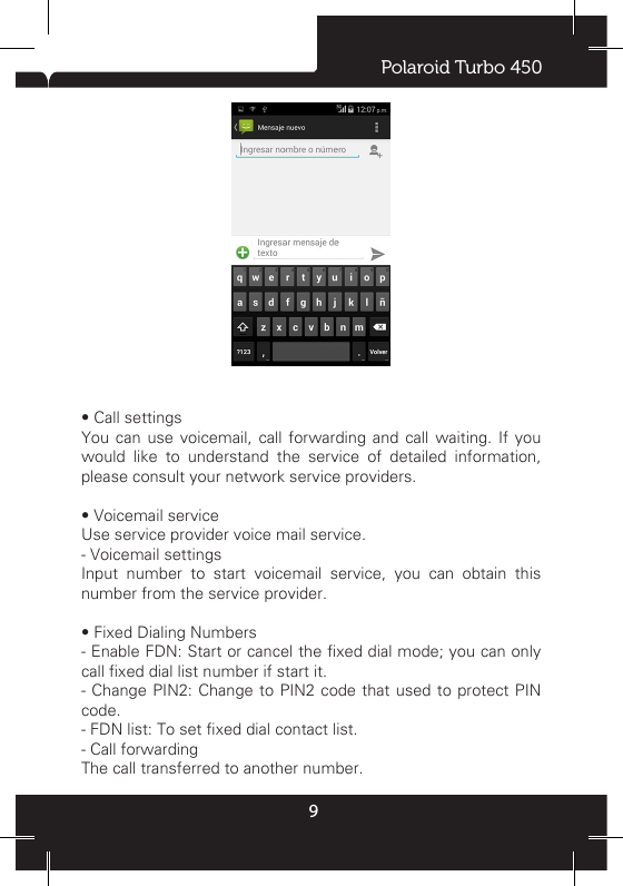 Polaroid Turbo 4509idle screen for other operations. Click state bar to slide down, choose the current calling, you can return to call interface.6 CALL LOGCall log will list all missed calls, outgoing calls and received calls.  • Add the number of call record to phonebook.Long press on one of record, and choose “add to contacts” in the pop-up menu, then click “create new contact”. • Clear all call recordsPress ‘MENU’ key and choose ‘clear call logs’, enter the multi-selection list, check the record, then click menu ‘delete selected calls’ or ‘delete all calls’ to remove the call records.• ViewSelect the view all the call records, SIM1 call records or SIM2 call records.• Call contactClick the phone icon at the right of record, or enter into detail interface, and then choose ‘call’. • Send messageLong press on one of record, and choose “send message” in the pop-up menu, or enter into detail interface, then choose “send message” icon. • Call settingsYou can use voicemail, call forwarding and call waiting. If you would like to understand the service of detailed information, please consult your network service providers.• Voicemail serviceUse service provider voice mail service.- Voicemail settingsInput number to start voicemail service, you can obtain this number from the service provider. • Fixed Dialing Numbers- Enable FDN: Start or cancel the xed dial mode; you can only call xed dial list number if start it.- Change PIN2: Change to  PIN2 code that  used to protect  PIN code.- FDN list: To set xed dial contact list.- Call forwardingThe call transferred to another number.