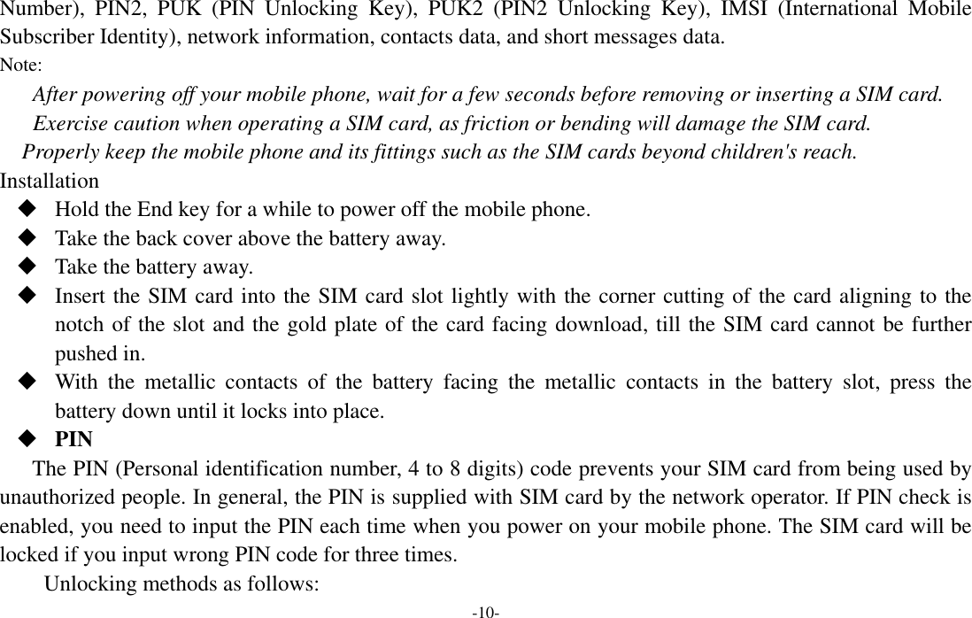  -10- Number),  PIN2,  PUK  (PIN  Unlocking  Key),  PUK2  (PIN2  Unlocking  Key),  IMSI  (International  Mobile Subscriber Identity), network information, contacts data, and short messages data. Note: After powering off your mobile phone, wait for a few seconds before removing or inserting a SIM card. Exercise caution when operating a SIM card, as friction or bending will damage the SIM card. Properly keep the mobile phone and its fittings such as the SIM cards beyond children&apos;s reach. Installation  Hold the End key for a while to power off the mobile phone.  Take the back cover above the battery away.  Take the battery away.  Insert the SIM card into the SIM card slot lightly with the corner cutting of the card aligning to the notch of the slot and the gold plate of the card facing download, till the SIM card cannot be further pushed in.  With  the  metallic  contacts  of  the  battery  facing  the  metallic  contacts  in  the  battery  slot,  press  the battery down until it locks into place.  PIN The PIN (Personal identification number, 4 to 8 digits) code prevents your SIM card from being used by unauthorized people. In general, the PIN is supplied with SIM card by the network operator. If PIN check is enabled, you need to input the PIN each time when you power on your mobile phone. The SIM card will be locked if you input wrong PIN code for three times. Unlocking methods as follows: 