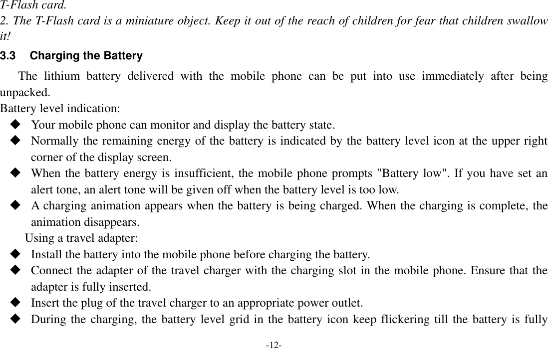 -12- T-Flash card. 2. The T-Flash card is a miniature object. Keep it out of the reach of children for fear that children swallow it! 3.3  Charging the Battery The  lithium  battery  delivered  with  the  mobile  phone  can  be  put  into  use  immediately  after  being unpacked.   Battery level indication:  Your mobile phone can monitor and display the battery state.  Normally the remaining energy of the battery is indicated by the battery level icon at the upper right corner of the display screen.  When the battery energy is insufficient, the mobile phone prompts &quot;Battery low&quot;. If you have set an alert tone, an alert tone will be given off when the battery level is too low.  A charging animation appears when the battery is being charged. When the charging is complete, the animation disappears. Using a travel adapter:  Install the battery into the mobile phone before charging the battery.  Connect the adapter of the travel charger with the charging slot in the mobile phone. Ensure that the adapter is fully inserted.  Insert the plug of the travel charger to an appropriate power outlet.  During the charging, the battery level grid in the battery icon keep flickering till the battery is fully 
