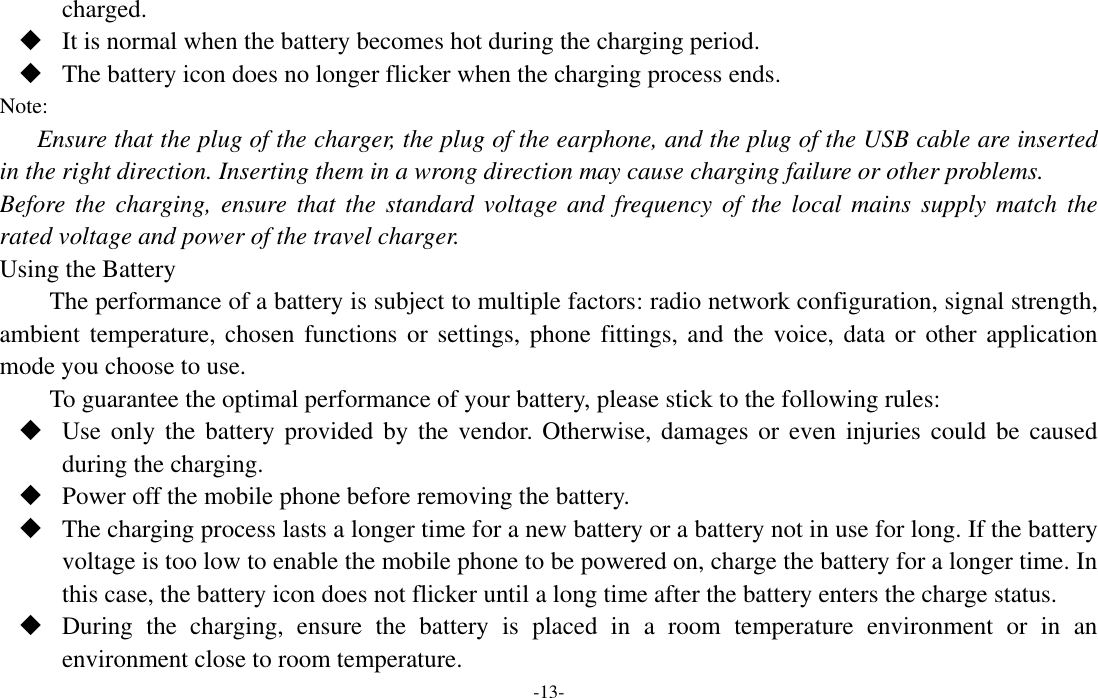  -13- charged.  It is normal when the battery becomes hot during the charging period.  The battery icon does no longer flicker when the charging process ends. Note: Ensure that the plug of the charger, the plug of the earphone, and the plug of the USB cable are inserted in the right direction. Inserting them in a wrong direction may cause charging failure or other problems. Before the  charging,  ensure  that the standard voltage and  frequency of the local mains  supply match  the rated voltage and power of the travel charger. Using the Battery The performance of a battery is subject to multiple factors: radio network configuration, signal strength, ambient temperature, chosen functions  or  settings, phone fittings, and the voice,  data or other application mode you choose to use. To guarantee the optimal performance of your battery, please stick to the following rules:  Use only  the  battery provided  by  the vendor. Otherwise,  damages  or even  injuries  could be caused during the charging.  Power off the mobile phone before removing the battery.  The charging process lasts a longer time for a new battery or a battery not in use for long. If the battery voltage is too low to enable the mobile phone to be powered on, charge the battery for a longer time. In this case, the battery icon does not flicker until a long time after the battery enters the charge status.  During  the  charging,  ensure  the  battery  is  placed  in  a  room  temperature  environment  or  in  an environment close to room temperature. 