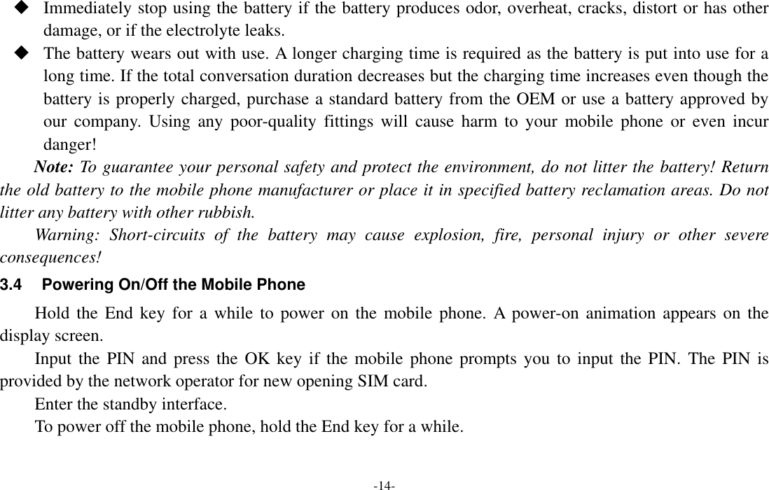  -14-  Immediately stop using the battery if the battery produces odor, overheat, cracks, distort or has other damage, or if the electrolyte leaks.  The battery wears out with use. A longer charging time is required as the battery is put into use for a long time. If the total conversation duration decreases but the charging time increases even though the battery is properly charged, purchase a standard battery from the OEM or use a battery approved by our  company.  Using  any  poor-quality  fittings  will  cause  harm  to  your  mobile  phone  or  even  incur danger! Note: To guarantee your personal safety and protect the environment, do not litter the battery! Return the old battery to the mobile phone manufacturer or place it in specified battery reclamation areas. Do not litter any battery with other rubbish. Warning:  Short-circuits  of  the  battery  may  cause  explosion,  fire,  personal  injury  or  other  severe consequences! 3.4  Powering On/Off the Mobile Phone Hold the  End key for  a while  to power on  the mobile phone.  A  power-on animation  appears on the display screen. Input the PIN and  press the OK key  if  the mobile phone prompts you  to input the PIN.  The  PIN is provided by the network operator for new opening SIM card. Enter the standby interface. To power off the mobile phone, hold the End key for a while. 
