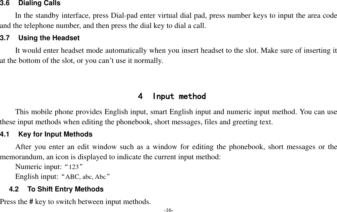  -16- 3.6  Dialing Calls In the standby interface, press Dial-pad enter virtual dial pad, press number keys to input the area code and the telephone number, and then press the dial key to dial a call. 3.7  Using the Headset It would enter headset mode automatically when you insert headset to the slot. Make sure of inserting it at the bottom of the slot, or you can’t use it normally.   4 Input method This mobile phone provides English input, smart English input and numeric input method. You can use these input methods when editing the phonebook, short messages, files and greeting text. 4.1  Key for Input Methods After you enter  an edit window such  as a window for editing  the phonebook,  short messages or  the memorandum, an icon is displayed to indicate the current input method: Numeric input:“123” English input:“ABC, abc, Abc” 4.2  To Shift Entry Methods Press the # key to switch between input methods. 