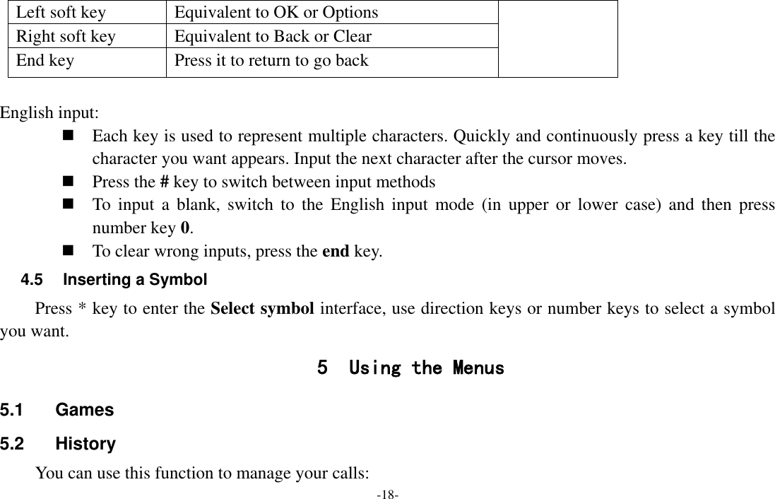  -18- Left soft key Equivalent to OK or Options Right soft key Equivalent to Back or Clear End key Press it to return to go back  English input:  Each key is used to represent multiple characters. Quickly and continuously press a key till the character you want appears. Input the next character after the cursor moves.  Press the # key to switch between input methods  To  input  a  blank,  switch  to  the  English input  mode  (in  upper  or  lower  case)  and then  press number key 0.  To clear wrong inputs, press the end key. 4.5  Inserting a Symbol Press * key to enter the Select symbol interface, use direction keys or number keys to select a symbol you want. 5 Using the Menus 5.1  Games 5.2  History You can use this function to manage your calls: 