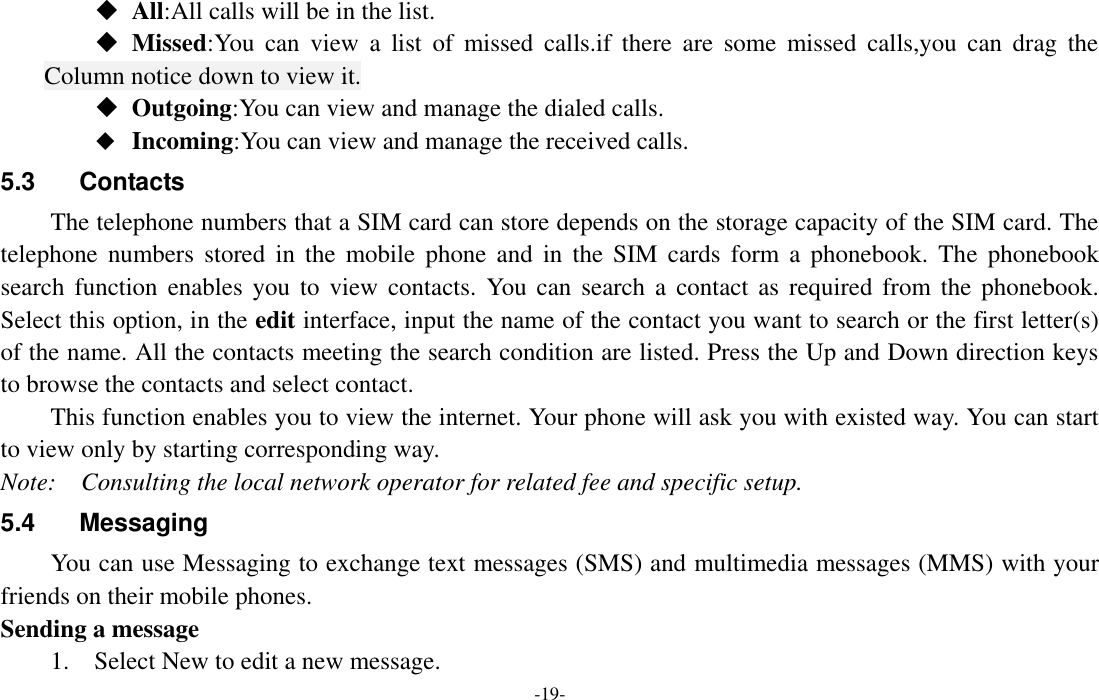  -19-  All:All calls will be in the list.  Missed:You  can  view  a  list  of  missed  calls.if  there  are  some  missed  calls,you  can  drag  the Column notice down to view it.  Outgoing:You can view and manage the dialed calls.  Incoming:You can view and manage the received calls. 5.3  Contacts   The telephone numbers that a SIM card can store depends on the storage capacity of the SIM card. The telephone  numbers  stored in  the  mobile  phone  and  in the  SIM  cards  form a  phonebook.  The  phonebook search  function  enables  you  to  view contacts.  You  can  search a  contact as  required from  the phonebook. Select this option, in the edit interface, input the name of the contact you want to search or the first letter(s) of the name. All the contacts meeting the search condition are listed. Press the Up and Down direction keys to browse the contacts and select contact.   This function enables you to view the internet. Your phone will ask you with existed way. You can start to view only by starting corresponding way. Note:    Consulting the local network operator for related fee and specific setup. 5.4  Messaging You can use Messaging to exchange text messages (SMS) and multimedia messages (MMS) with your friends on their mobile phones. Sending a message 1.    Select New to edit a new message. 