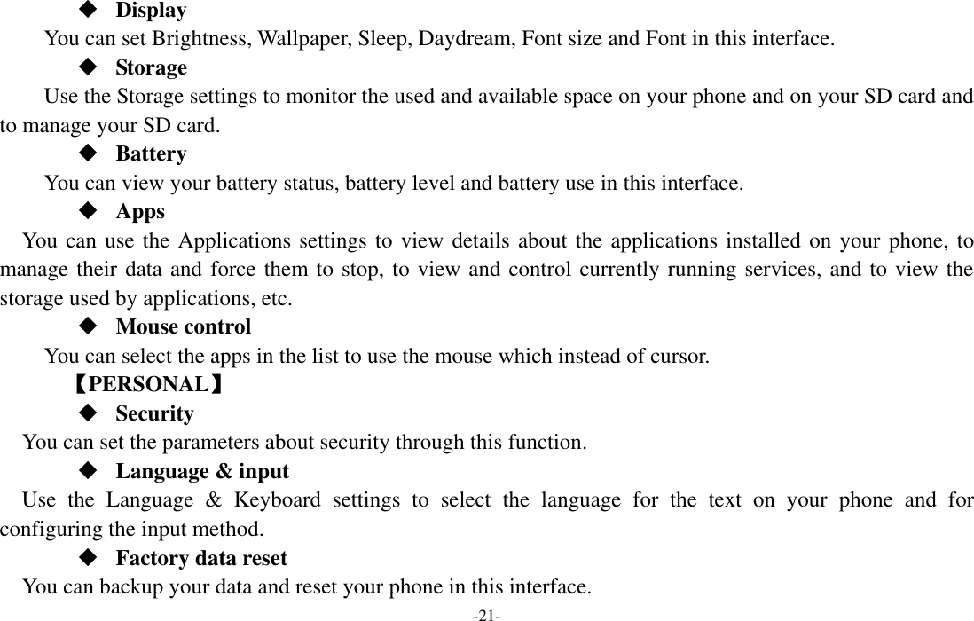  -21-  Display You can set Brightness, Wallpaper, Sleep, Daydream, Font size and Font in this interface.  Storage Use the Storage settings to monitor the used and available space on your phone and on your SD card and to manage your SD card.  Battery You can view your battery status, battery level and battery use in this interface.  Apps You can use the Applications settings to view details about the applications installed on your phone, to manage their data and force them to stop, to view and control currently running services, and to view the storage used by applications, etc.  Mouse control   You can select the apps in the list to use the mouse which instead of cursor.     【PERSONAL】  Security You can set the parameters about security through this function.  Language &amp; input Use  the  Language  &amp;  Keyboard  settings  to  select  the  language  for  the  text  on  your  phone  and  for configuring the input method.  Factory data reset You can backup your data and reset your phone in this interface. 