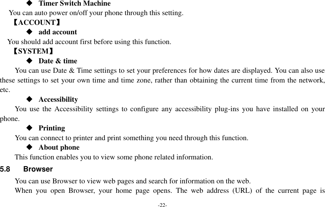  -22-  Timer Switch Machine You can auto power on/off your phone through this setting. 【ACCOUNT】  add account You should add account first before using this function. 【SYSTEM】  Date &amp; time     You can use Date &amp; Time settings to set your preferences for how dates are displayed. You can also use these settings to set your own time and time zone, rather than obtaining the current time from the network, etc.  Accessibility You  use  the Accessibility  settings to  configure any  accessibility plug-ins  you have  installed on  your phone.  Printing      You can connect to printer and print something you need through this function.  About phone This function enables you to view some phone related information. 5.8  Browser You can use Browser to view web pages and search for information on the web. When  you  open  Browser,  your  home  page  opens.  The  web  address  (URL)  of  the  current  page  is 