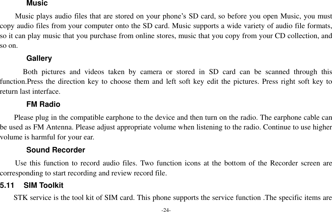  -24- Music Music plays audio files that are stored on your phone’s SD card, so before you open Music, you must copy audio files from your computer onto the SD card. Music supports a wide variety of audio file formats, so it can play music that you purchase from online stores, music that you copy from your CD collection, and so on.   Gallery         Both  pictures  and  videos  taken  by  camera  or  stored  in  SD  card  can  be  scanned  through  this function.Press the direction key to choose them and  left soft key  edit the pictures. Press right soft key to return last interface. FM Radio     Please plug in the compatible earphone to the device and then turn on the radio. The earphone cable can be used as FM Antenna. Please adjust appropriate volume when listening to the radio. Continue to use higher volume is harmful for your ear. Sound Recorder Use this function to record  audio files. Two function  icons  at the bottom of the Recorder screen  are corresponding to start recording and review record file. 5.11  SIM Toolkit STK service is the tool kit of SIM card. This phone supports the service function .The specific items are 