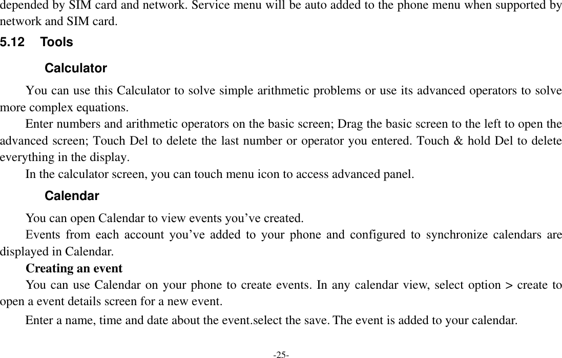  -25- depended by SIM card and network. Service menu will be auto added to the phone menu when supported by network and SIM card. 5.12  Tools   Calculator You can use this Calculator to solve simple arithmetic problems or use its advanced operators to solve more complex equations.     Enter numbers and arithmetic operators on the basic screen; Drag the basic screen to the left to open the advanced screen; Touch Del to delete the last number or operator you entered. Touch &amp; hold Del to delete everything in the display.     In the calculator screen, you can touch menu icon to access advanced panel. Calendar You can open Calendar to view events you’ve created.   Events  from  each  account  you’ve  added  to  your  phone  and  configured  to  synchronize  calendars  are displayed in Calendar.         Creating an event You can use Calendar on your phone to create events. In any calendar view, select option &gt; create to open a event details screen for a new event.   Enter a name, time and date about the event.select the save. The event is added to your calendar. 