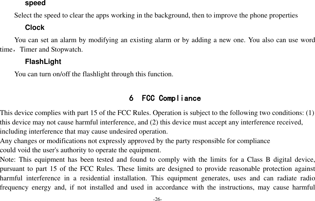  -26- speed   Select the speed to clear the apps working in the background, then to improve the phone properties Clock You can set an alarm by modifying an existing alarm or by adding a new one. You also can use word time，Timer and Stopwatch. FlashLight You can turn on/off the flashlight through this function.  6 FCC Compliance  This device complies with part 15 of the FCC Rules. Operation is subject to the following two conditions: (1) this device may not cause harmful interference, and (2) this device must accept any interference received, including interference that may cause undesired operation. Any changes or modifications not expressly approved by the party responsible for compliance could void the user&apos;s authority to operate the equipment. Note:  This  equipment  has  been  tested  and  found  to  comply  with  the  limits  for  a  Class  B  digital  device, pursuant to part  15 of the FCC Rules.  These limits are designed  to provide reasonable protection against harmful  interference  in  a  residential  installation.  This  equipment  generates,  uses  and  can  radiate  radio frequency  energy  and,  if  not  installed  and  used  in  accordance  with  the  instructions,  may  cause  harmful 