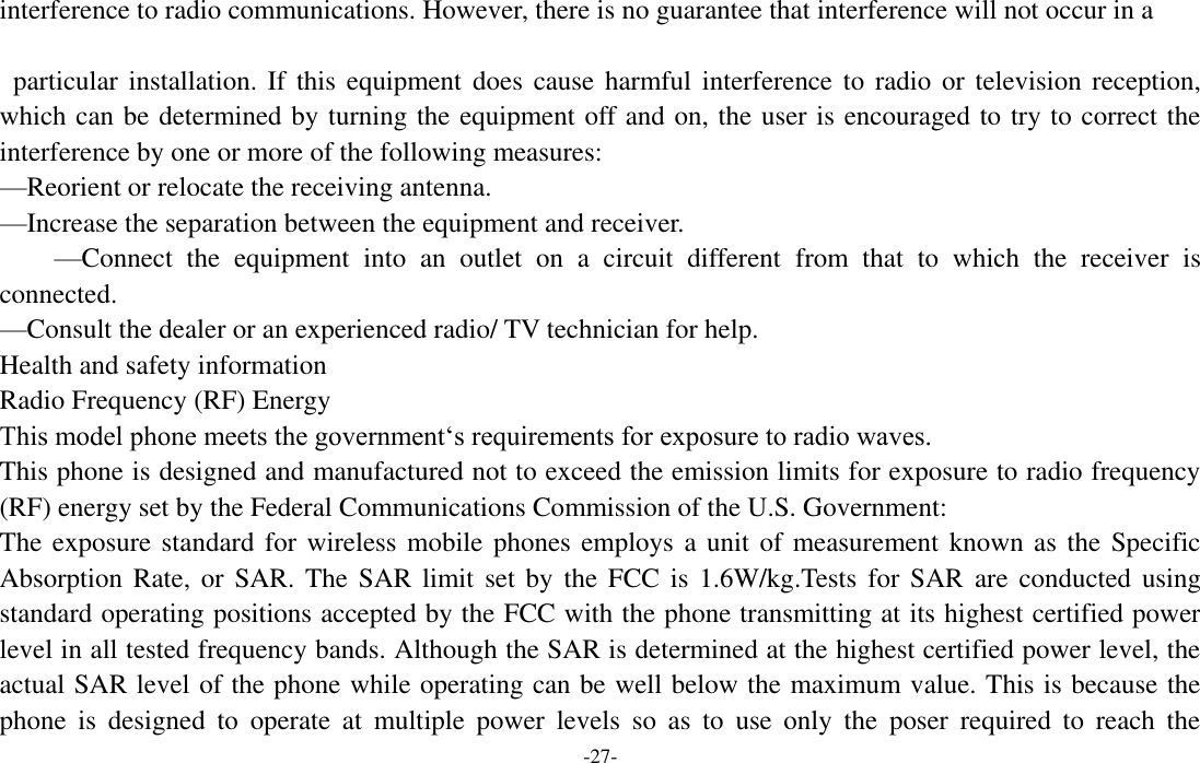  -27- interference to radio communications. However, there is no guarantee that interference will not occur in a    particular installation. If this  equipment does cause harmful  interference  to  radio or television reception, which can be determined by turning the equipment off and on, the user is encouraged to try to correct the interference by one or more of the following measures:   —Reorient or relocate the receiving antenna.   —Increase the separation between the equipment and receiver.   —Connect  the  equipment  into  an  outlet  on  a  circuit  different  from  that  to  which  the  receiver  is connected. —Consult the dealer or an experienced radio/ TV technician for help.   Health and safety information   Radio Frequency (RF) Energy   This model phone meets the government‘s requirements for exposure to radio waves.   This phone is designed and manufactured not to exceed the emission limits for exposure to radio frequency (RF) energy set by the Federal Communications Commission of the U.S. Government:   The exposure standard for wireless mobile phones employs a unit of measurement known as the Specific Absorption Rate,  or SAR. The  SAR  limit set by  the FCC is  1.6W/kg.Tests for  SAR  are conducted  using standard operating positions accepted by the FCC with the phone transmitting at its highest certified power level in all tested frequency bands. Although the SAR is determined at the highest certified power level, the actual SAR level of the phone while operating can be well below the maximum value. This is because the phone  is  designed  to  operate  at  multiple  power  levels  so  as  to  use  only  the  poser  required  to  reach  the 