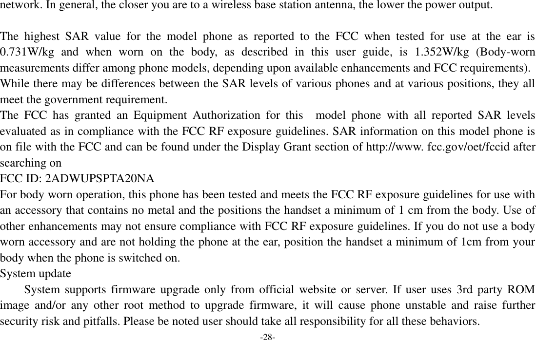  -28- network. In general, the closer you are to a wireless base station antenna, the lower the power output.    The  highest  SAR  value  for  the  model  phone  as  reported  to  the  FCC  when  tested  for  use  at  the  ear  is 0.731W/kg  and  when  worn  on  the  body,  as  described  in  this  user  guide,  is  1.352W/kg  (Body-worn measurements differ among phone models, depending upon available enhancements and FCC requirements).   While there may be differences between the SAR levels of various phones and at various positions, they all meet the government requirement.   The  FCC  has  granted  an  Equipment  Authorization  for  this  model  phone  with  all  reported  SAR  levels evaluated as in compliance with the FCC RF exposure guidelines. SAR information on this model phone is on file with the FCC and can be found under the Display Grant section of http://www. fcc.gov/oet/fccid after searching on   FCC ID: 2ADWUPSPTA20NA   For body worn operation, this phone has been tested and meets the FCC RF exposure guidelines for use with an accessory that contains no metal and the positions the handset a minimum of 1 cm from the body. Use of other enhancements may not ensure compliance with FCC RF exposure guidelines. If you do not use a body worn accessory and are not holding the phone at the ear, position the handset a minimum of 1cm from your body when the phone is switched on.   System update   System supports firmware  upgrade only from  official website or  server.  If user uses  3rd  party ROM image  and/or  any  other  root  method  to  upgrade  firmware,  it  will  cause  phone  unstable  and  raise  further security risk and pitfalls. Please be noted user should take all responsibility for all these behaviors. 