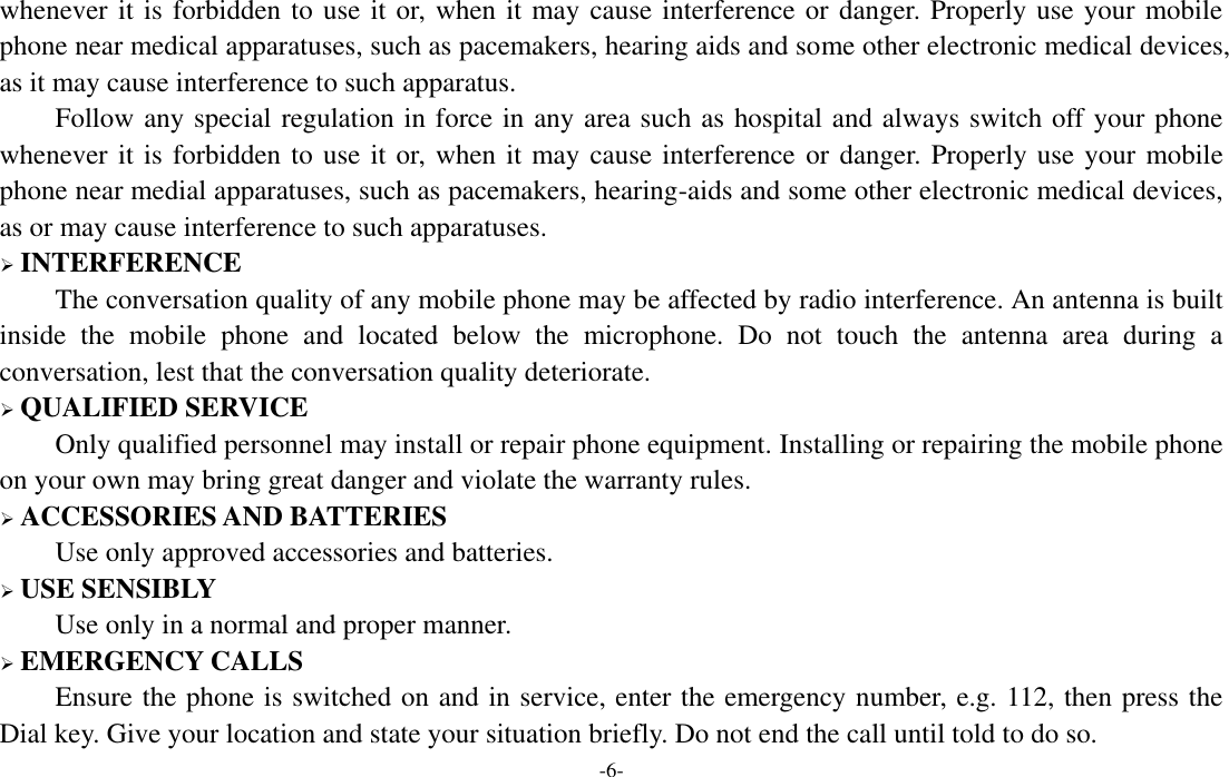  -6- whenever it is forbidden to use it or, when it may cause interference or danger. Properly use your mobile phone near medical apparatuses, such as pacemakers, hearing aids and some other electronic medical devices, as it may cause interference to such apparatus. Follow any special regulation in force in any area such as hospital and always switch off your phone whenever it is forbidden to use it or, when it may cause interference or danger. Properly use your mobile phone near medial apparatuses, such as pacemakers, hearing-aids and some other electronic medical devices, as or may cause interference to such apparatuses.  INTERFERENCE The conversation quality of any mobile phone may be affected by radio interference. An antenna is built inside  the  mobile  phone  and  located  below  the  microphone.  Do  not  touch  the  antenna  area  during  a conversation, lest that the conversation quality deteriorate.    QUALIFIED SERVICE Only qualified personnel may install or repair phone equipment. Installing or repairing the mobile phone on your own may bring great danger and violate the warranty rules.  ACCESSORIES AND BATTERIES Use only approved accessories and batteries.  USE SENSIBLY Use only in a normal and proper manner.  EMERGENCY CALLS Ensure the phone is switched on and in service, enter the emergency number, e.g. 112, then press the Dial key. Give your location and state your situation briefly. Do not end the call until told to do so. 