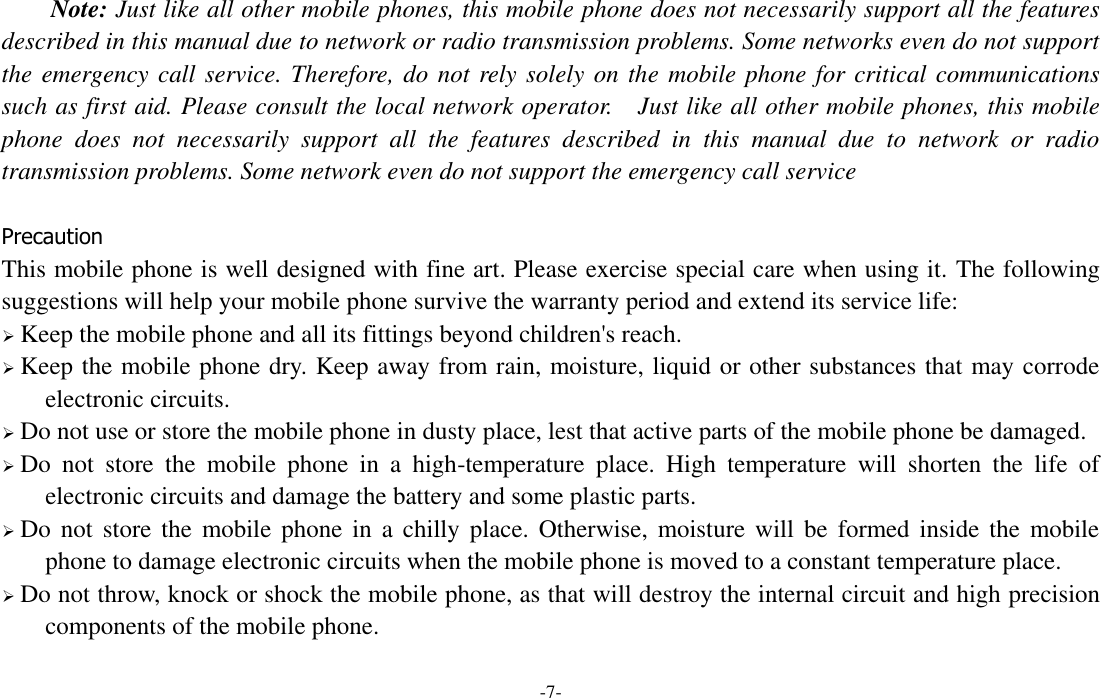  -7- Note: Just like all other mobile phones, this mobile phone does not necessarily support all the features described in this manual due to network or radio transmission problems. Some networks even do not support the emergency call service. Therefore, do not rely solely on the mobile phone for critical communications such as first aid. Please consult the local network operator.  Just like all other mobile phones, this mobile phone  does  not  necessarily  support  all  the  features  described  in  this  manual  due  to  network  or  radio transmission problems. Some network even do not support the emergency call service  Precaution This mobile phone is well designed with fine art. Please exercise special care when using it. The following suggestions will help your mobile phone survive the warranty period and extend its service life:  Keep the mobile phone and all its fittings beyond children&apos;s reach.  Keep the mobile phone dry. Keep away from rain, moisture, liquid or other substances that may corrode electronic circuits.  Do not use or store the mobile phone in dusty place, lest that active parts of the mobile phone be damaged.  Do  not  store  the  mobile  phone  in  a  high-temperature  place.  High  temperature  will  shorten  the  life  of electronic circuits and damage the battery and some plastic parts.  Do not  store the  mobile  phone in a  chilly place. Otherwise,  moisture will  be  formed inside  the  mobile phone to damage electronic circuits when the mobile phone is moved to a constant temperature place.  Do not throw, knock or shock the mobile phone, as that will destroy the internal circuit and high precision components of the mobile phone.  