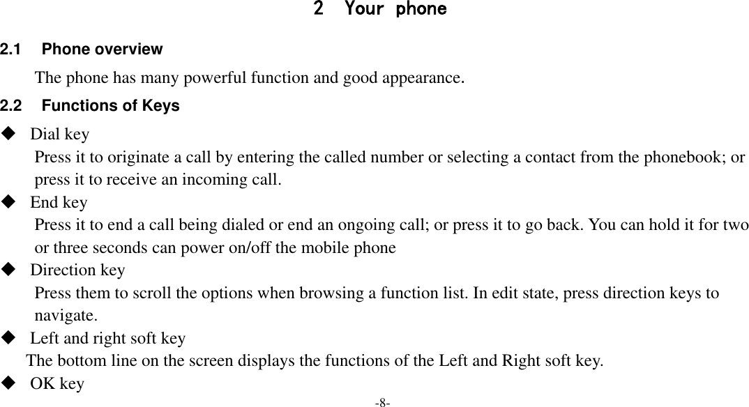  -8-    2 Your phone 2.1  Phone overview The phone has many powerful function and good appearance. 2.2 Functions of Keys  Dial key Press it to originate a call by entering the called number or selecting a contact from the phonebook; or press it to receive an incoming call.  End key Press it to end a call being dialed or end an ongoing call; or press it to go back. You can hold it for two or three seconds can power on/off the mobile phone  Direction key Press them to scroll the options when browsing a function list. In edit state, press direction keys to navigate.  Left and right soft key The bottom line on the screen displays the functions of the Left and Right soft key.  OK key 