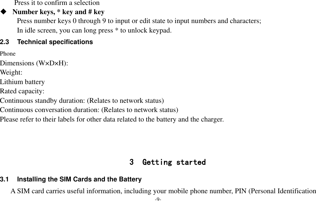  -9- Press it to confirm a selection    Number keys, * key and # key Press number keys 0 through 9 to input or edit state to input numbers and characters;   In idle screen, you can long press * to unlock keypad. 2.3  Technical specifications Phone Dimensions (W×D×H): Weight: Lithium battery Rated capacity:   Continuous standby duration: (Relates to network status) Continuous conversation duration: (Relates to network status) Please refer to their labels for other data related to the battery and the charger.    3 Getting started 3.1  Installing the SIM Cards and the Battery A SIM card carries useful information, including your mobile phone number, PIN (Personal Identification 