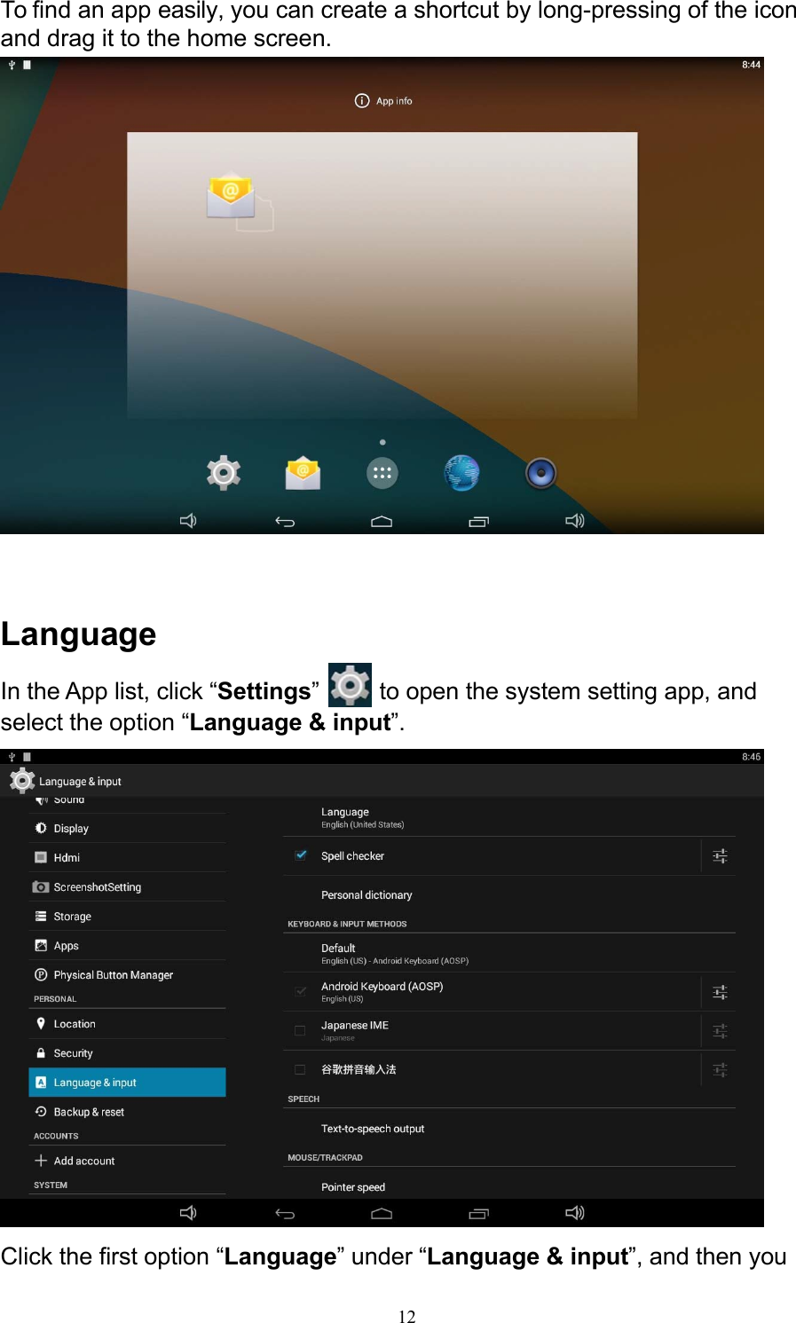 12To find an app easily, you can create a shortcut by long-pressing of the icon and drag it to the home screen.      Language In the App list, click “Settings”   to open the system setting app, and select the option “Language &amp; input”.   Click the first option “Language” under “Language &amp; input”, and then you 