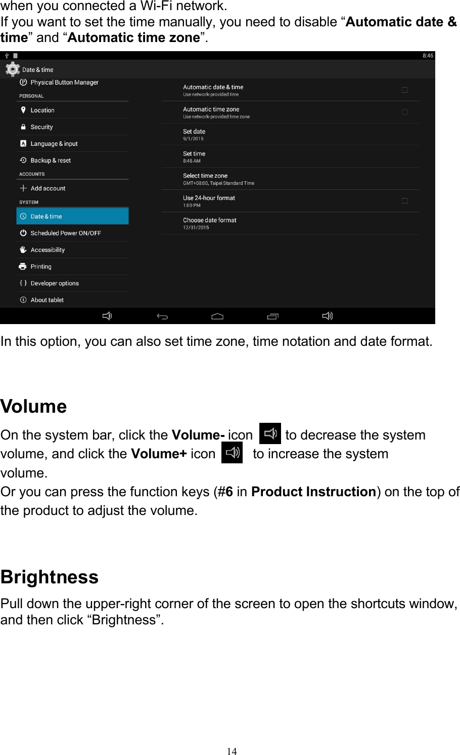 14when you connected a Wi-Fi network. If you want to set the time manually, you need to disable “Automatic date &amp; time” and “Automatic time zone”.   In this option, you can also set time zone, time notation and date format.    Volume On the system bar, click the Volume- icon    to decrease the system volume, and click the Volume+ icon    to increase the system volume. Or you can press the function keys (#6 in Product Instruction) on the top of the product to adjust the volume.    Brightness Pull down the upper-right corner of the screen to open the shortcuts window, and then click “Brightness”. 