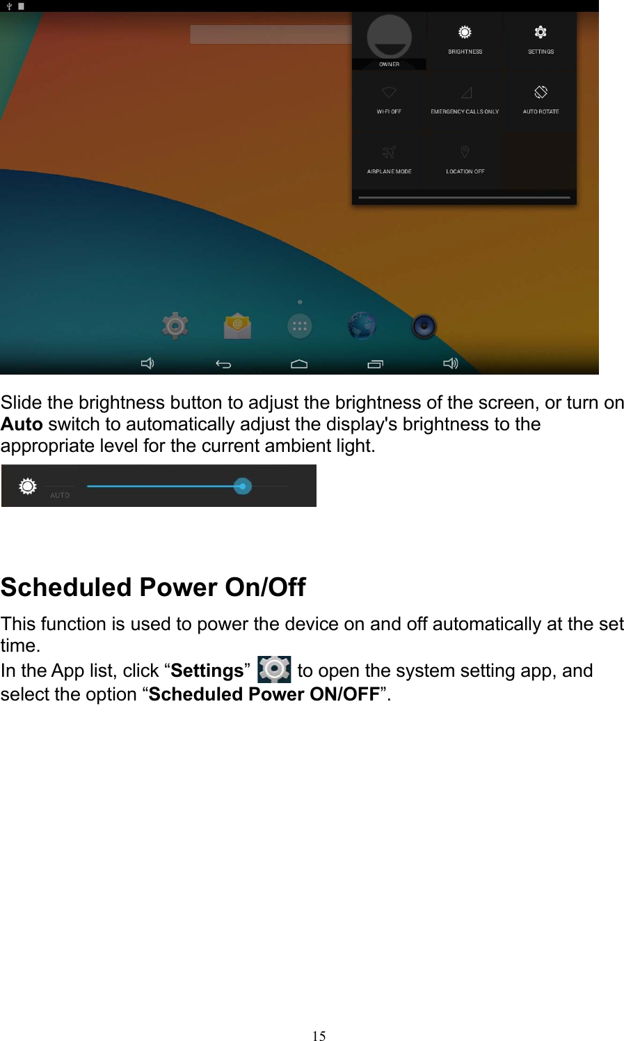 15   Slide the brightness button to adjust the brightness of the screen, or turn on Auto switch to automatically adjust the display&apos;s brightness to the appropriate level for the current ambient light.      Scheduled Power On/Off This function is used to power the device on and off automatically at the set time. In the App list, click “Settings”   to open the system setting app, and select the option “Scheduled Power ON/OFF”. 