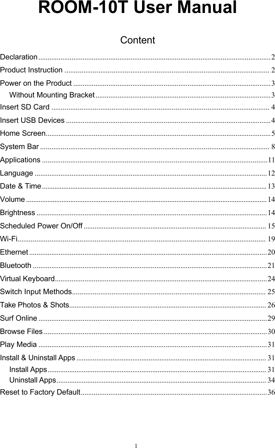 1ROOM-10T User Manual  Content Declaration .............................................................................................................................. 2 Product Instruction ............................................................................................................. 2 Power on the Product ........................................................................................................... 3 Without Mounting Bracket ............................................................................................... 3 Insert SD Card .................................................................................................................... 4 Insert USB Devices ............................................................................................................... 4 Home Screen .......................................................................................................................... 5 System Bar .......................................................................................................................... 8 Applications ........................................................................................................................ 11 Language .............................................................................................................................. 12 Date &amp; Time ............................................................................................................................... 13 Volume ........................................................................................................................................ 14 Brightness ............................................................................................................................. 14 Scheduled Power On/Off ..................................................................................................... 15 Wi-Fi .................................................................................................................................... 19 Ethernet ................................................................................................................................. 20 Bluetooth ............................................................................................................................... 21 Virtual Keyboard ................................................................................................................... 24 Switch Input Methods ....................................................................................................... 25 Take Photos &amp; Shots ............................................................................................................. 26 Surf Online ............................................................................................................................ 29 Browse Files ......................................................................................................................... 30 Play Media ............................................................................................................................ 31 Install &amp; Uninstall Apps ......................................................................................................... 31 Install Apps ......................................................................................................................... 31 Uninstall Apps .................................................................................................................... 34 Reset to Factory Default ..................................................................................................... 36 