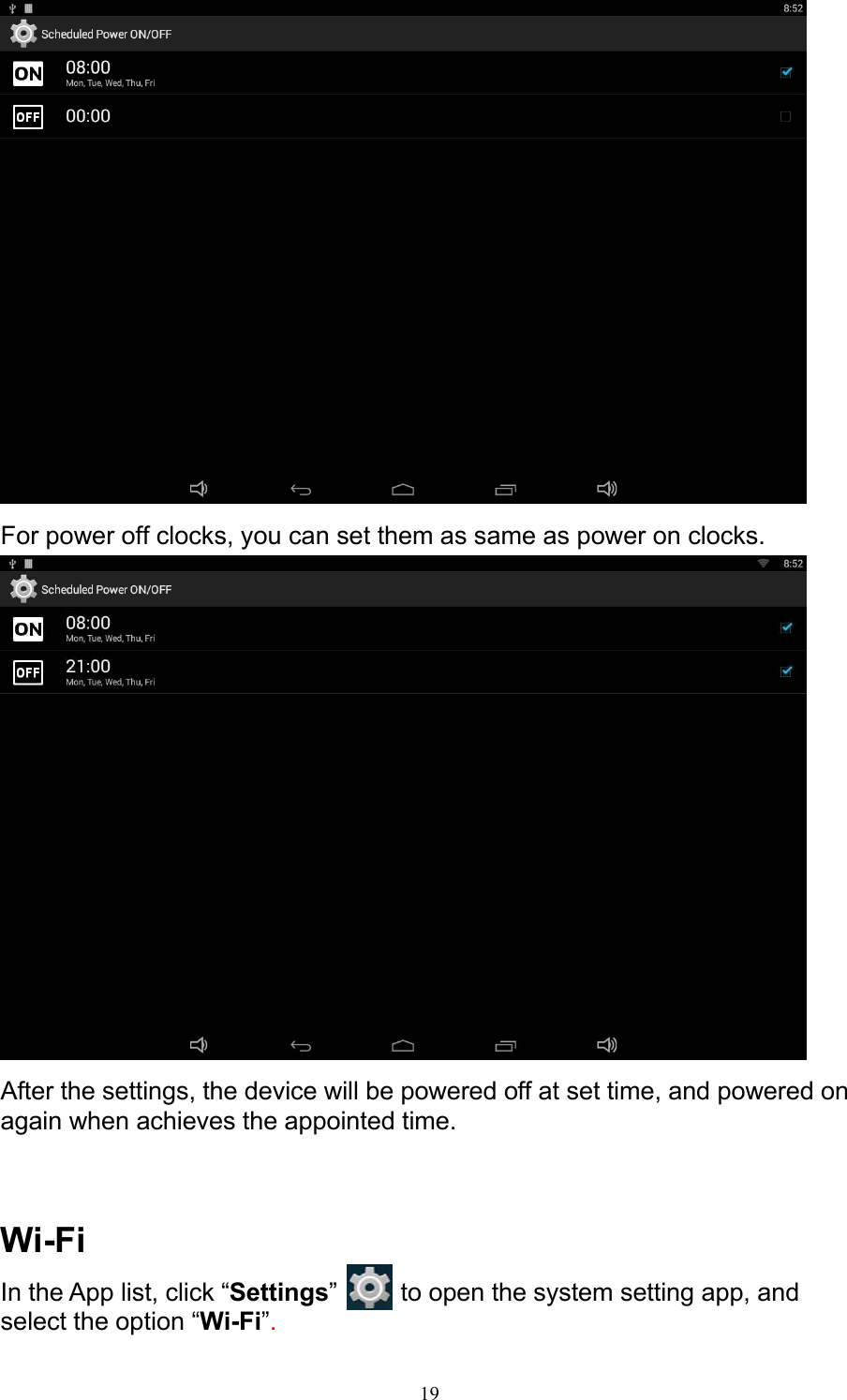 19   For power off clocks, you can set them as same as power on clocks.   After the settings, the device will be powered off at set time, and powered on again when achieves the appointed time.    Wi-Fi In the App list, click “Settings”   to open the system setting app, and select the option “Wi-Fi”. 