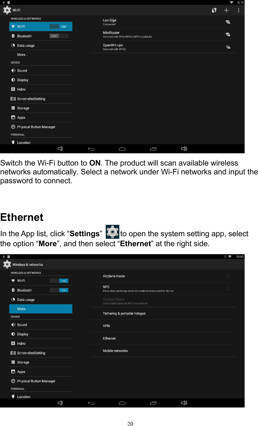 20   Switch the Wi-Fi button to ON. The product will scan available wireless networks automatically. Select a network under Wi-Fi networks and input the password to connect.    Ethernet In the App list, click “Settings”   to open the system setting app, select the option “More”, and then select “Ethernet” at the right side.   