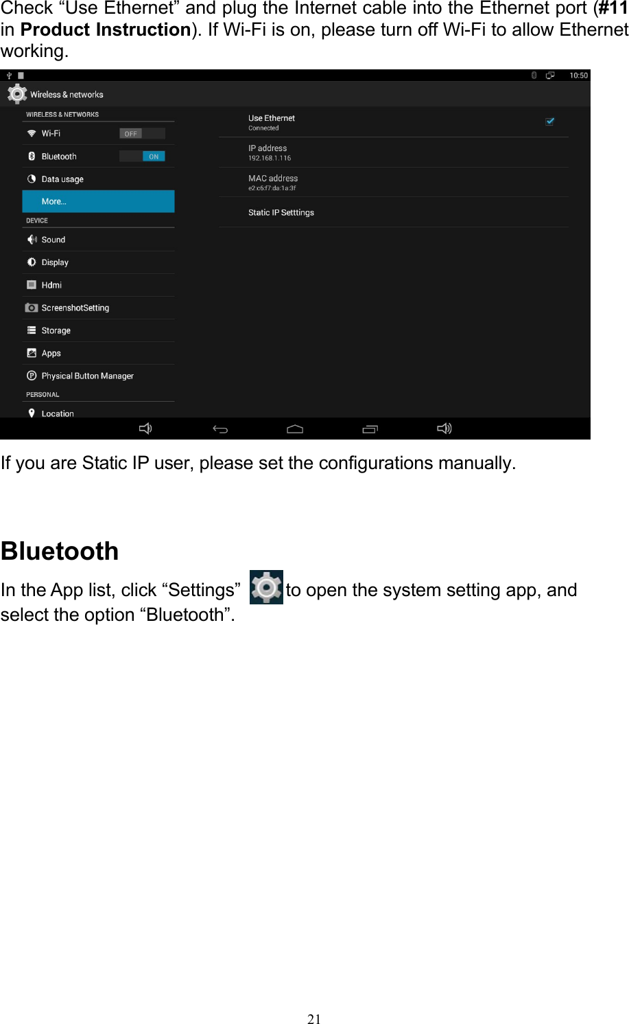 21Check “Use Ethernet” and plug the Internet cable into the Ethernet port (#11 in Product Instruction). If Wi-Fi is on, please turn off Wi-Fi to allow Ethernet working.   If you are Static IP user, please set the configurations manually.    Bluetooth In the App list, click “Settings”   to open the system setting app, and select the option “Bluetooth”. 