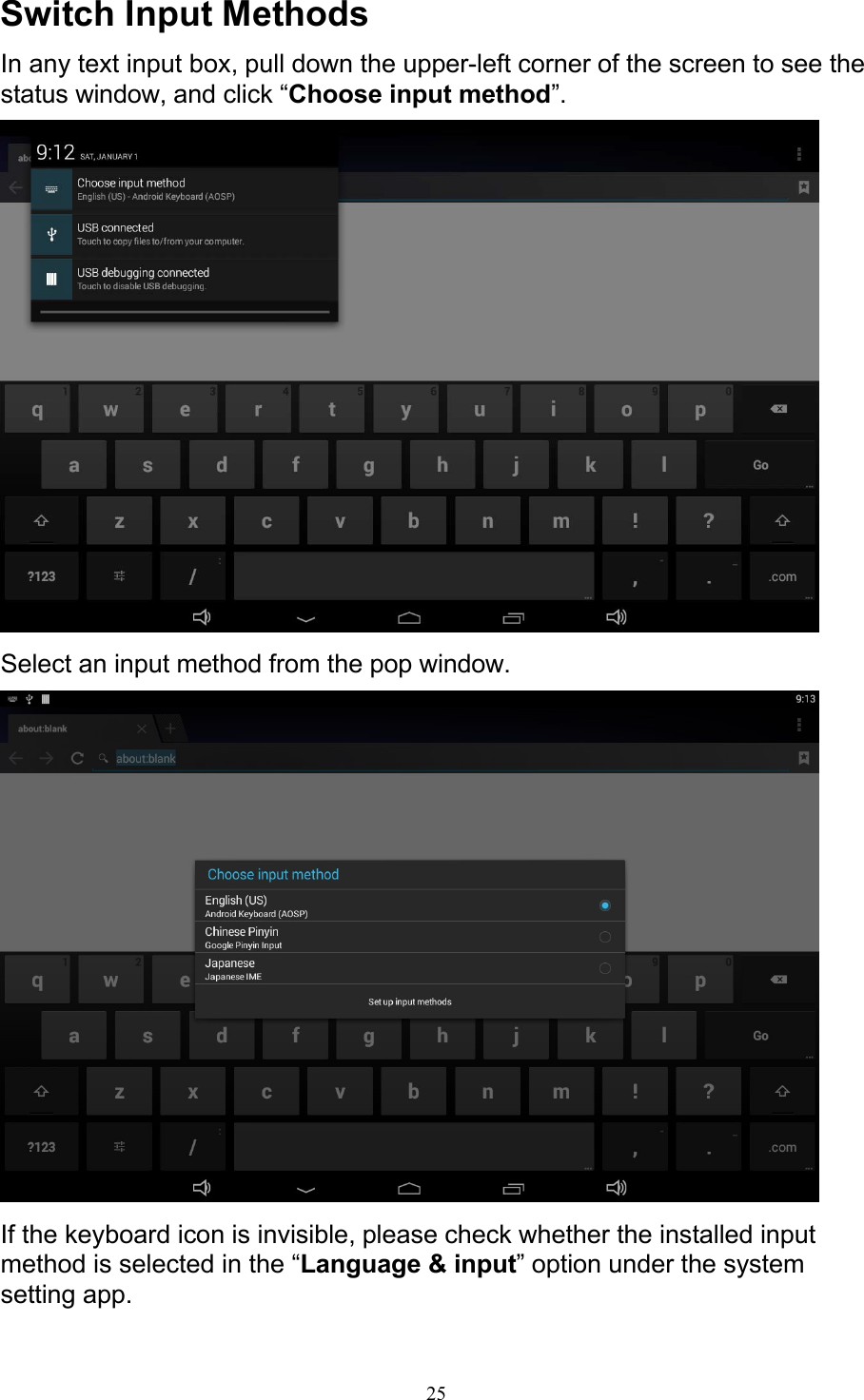 25Switch Input Methods In any text input box, pull down the upper-left corner of the screen to see the status window, and click “Choose input method”.   Select an input method from the pop window.   If the keyboard icon is invisible, please check whether the installed input method is selected in the “Language &amp; input” option under the system setting app. 