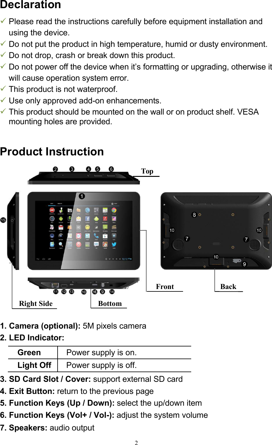 2Right Side BottomDeclaration  Please read the instructions carefully before equipment installation and using the device.  Do not put the product in high temperature, humid or dusty environment.  Do not drop, crash or break down this product.  Do not power off the device when it’s formatting or upgrading, otherwise it will cause operation system error.  This product is not waterproof.  Use only approved add-on enhancements.  This product should be mounted on the wall or on product shelf. VESA mounting holes are provided.   Product Instruction       1. Camera (optional): 5M pixels camera 2. LED Indicator:  Green Power supply is on. Light Off Power supply is off. 3. SD Card Slot / Cover: support external SD card 4. Exit Button: return to the previous page 5. Function Keys (Up / Down): select the up/down item 6. Function Keys (Vol+ / Vol-): adjust the system volume 7. Speakers: audio output Front Back Top