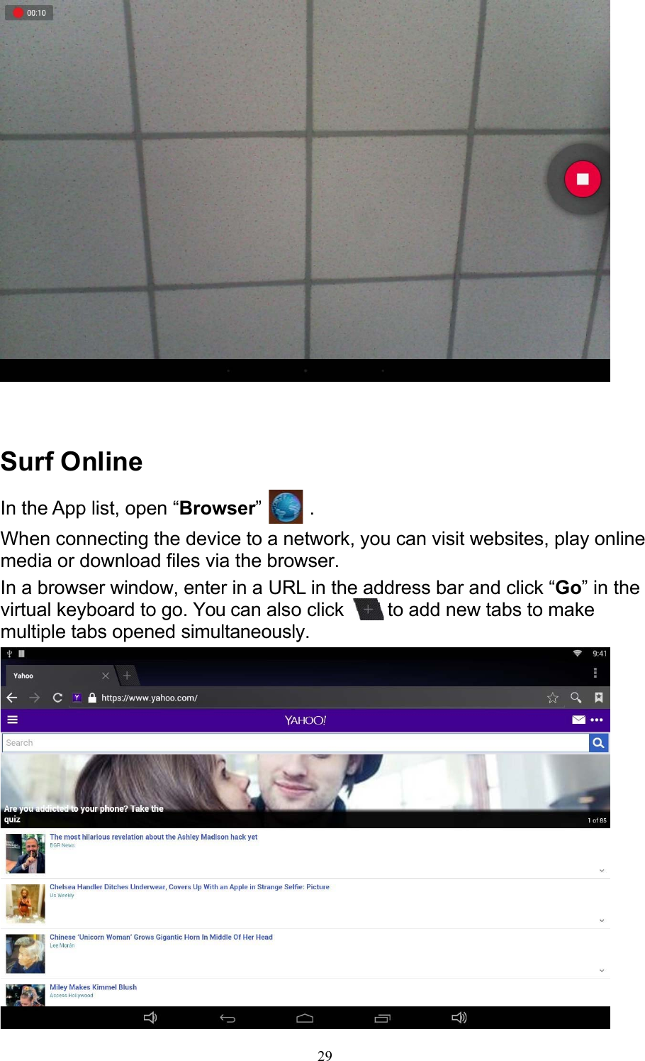 29     Surf Online In the App list, open “Browser”   . When connecting the device to a network, you can visit websites, play online media or download files via the browser. In a browser window, enter in a URL in the address bar and click “Go” in the virtual keyboard to go. You can also click    to add new tabs to make multiple tabs opened simultaneously.   