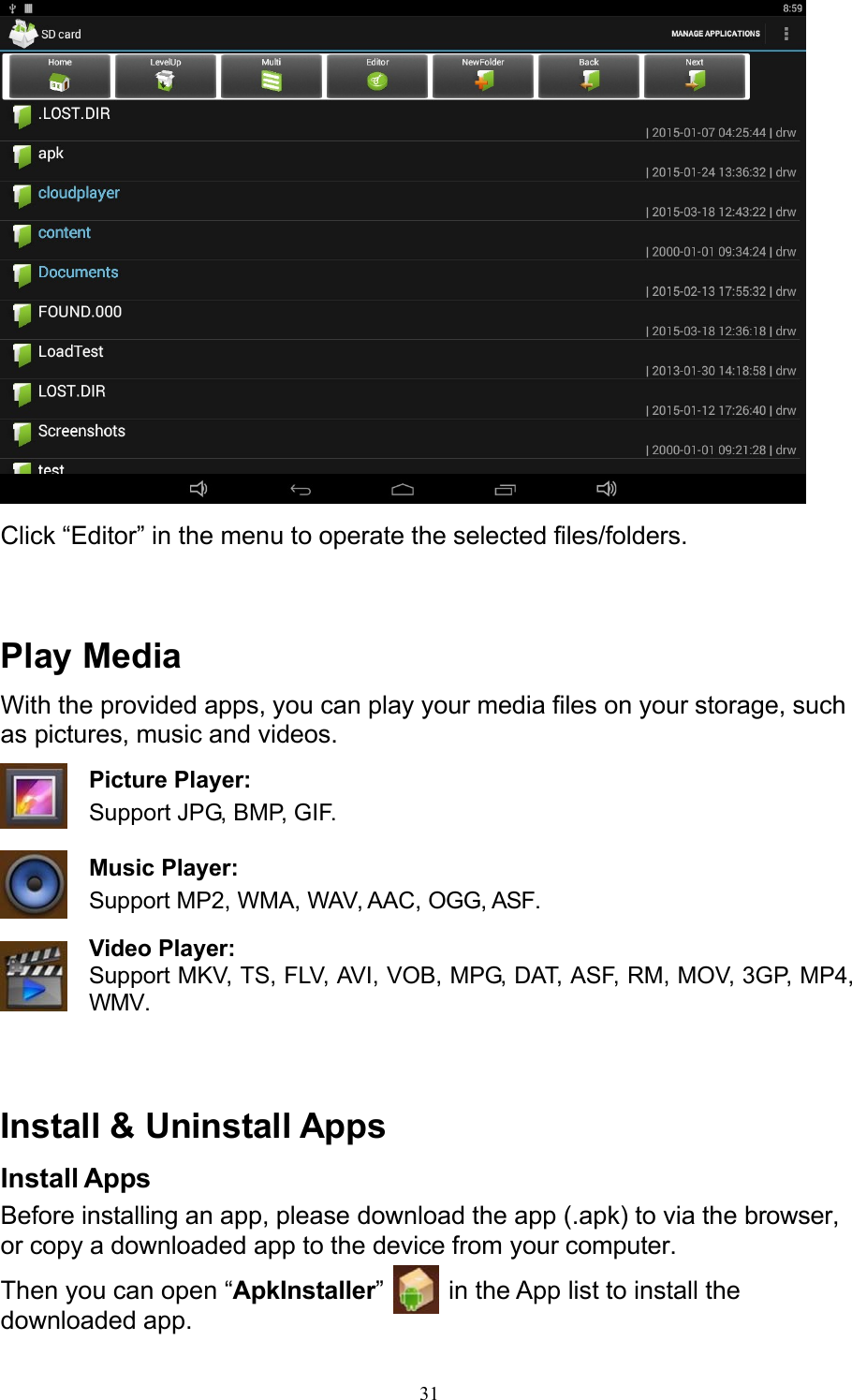 31   Click “Editor” in the menu to operate the selected files/folders.    Play Media With the provided apps, you can play your media files on your storage, such as pictures, music and videos. Picture Player: Support JPG, BMP, GIF.  Music Player: Support MP2, WMA, WAV, AAC, OGG, ASF.  Video Player: Support MKV, TS, FLV, AVI, VOB, MPG, DAT, ASF, RM, MOV, 3GP, MP4, WMV.    Install &amp; Uninstall Apps Install Apps Before installing an app, please download the app (.apk) to via the browser, or copy a downloaded app to the device from your computer. Then you can open “ApkInstaller”   in the App list to install the downloaded app. 