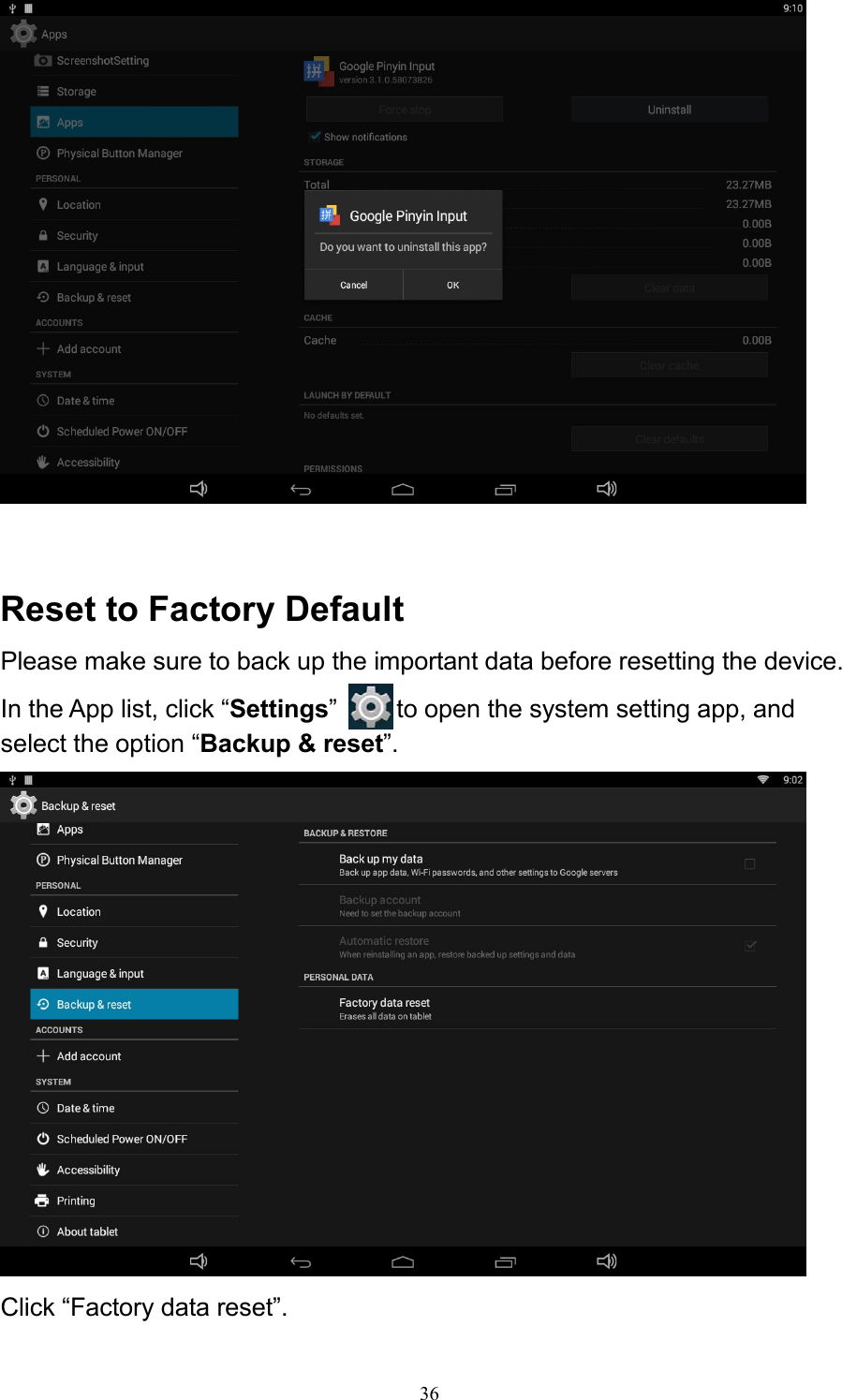 36     Reset to Factory Default Please make sure to back up the important data before resetting the device. In the App list, click “Settings”   to open the system setting app, and select the option “Backup &amp; reset”.   Click “Factory data reset”. 