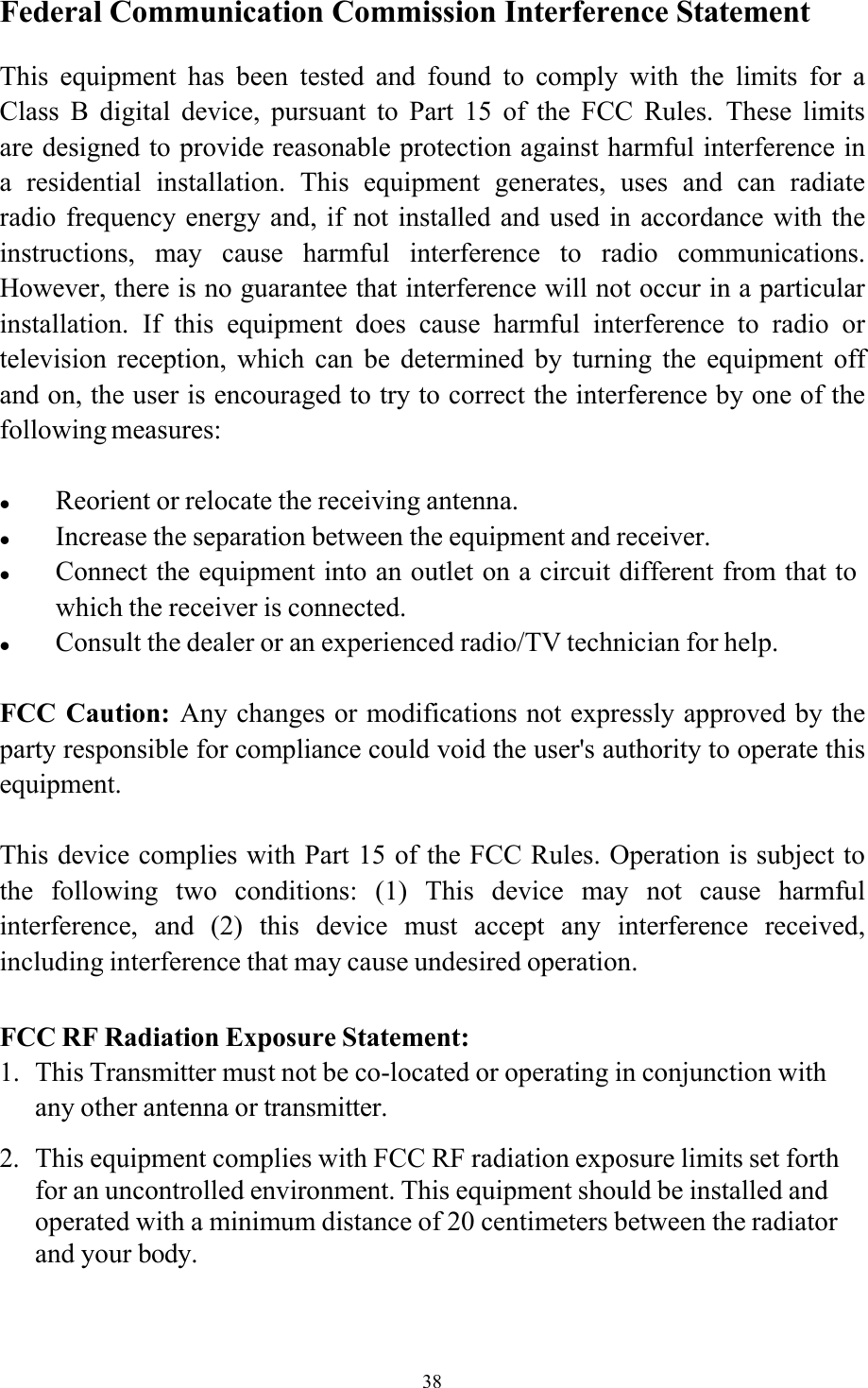 38Federal Communication Commission Interference Statement  This  equipment  has  been  tested  and  found  to  comply  with  the  limits for a Class  B  digital  device,  pursuant  to  Part  15  of  the  FCC  Rules.  These  limits are designed to provide reasonable protection against harmful interference in a  residential  installation.  This  equipment  generates,  uses  and  can  radiate radio frequency  energy  and,  if not installed  and used  in accordance with  the instructions,  may  cause  harmful  interference  to  radio  communications. However, there is no guarantee that interference will not occur in a particular installation.  If  this  equipment  does  cause  harmful  interference  to  radio  or television  reception,  which  can  be  determined  by  turning  the  equipment  off and on, the user is encouraged to try to correct the interference by one of the following measures:   Reorient or relocate the receiving antenna.  Increase the separation between the equipment and receiver.  Connect the equipment into an outlet on a circuit different from that to which the receiver is connected.  Consult the dealer or an experienced radio/TV technician for help.  FCC Caution:  Any changes or modifications not expressly approved by the party responsible for compliance could void the user&apos;s authority to operate this equipment.  This device complies with Part 15 of the FCC Rules. Operation is subject to the  following  two  conditions:  (1)  This  device  may  not  cause  harmful interference,  and  (2)  this  device  must  accept  any  interference  received, including interference that may cause undesired operation.  FCC RF Radiation Exposure Statement: 1. This Transmitter must not be co-located or operating in conjunction with any other antenna or transmitter. 2. This equipment complies with FCC RF radiation exposure limits set forth for an uncontrolled environment. This equipment should be installed and operated with a minimum distance of 20 centimeters between the radiator and your body.   