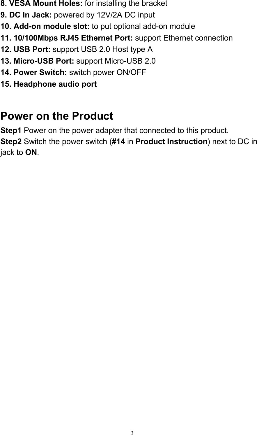 38. VESA Mount Holes: for installing the bracket 9. DC In Jack: powered by 12V/2A DC input 10. Add-on module slot: to put optional add-on module 11. 10/100Mbps RJ45 Ethernet Port: support Ethernet connection 12. USB Port: support USB 2.0 Host type A 13. Micro-USB Port: support Micro-USB 2.0 14. Power Switch: switch power ON/OFF 15. Headphone audio port    Power on the Product Step1 Power on the power adapter that connected to this product. Step2 Switch the power switch (#14 in Product Instruction) next to DC in jack to ON. 