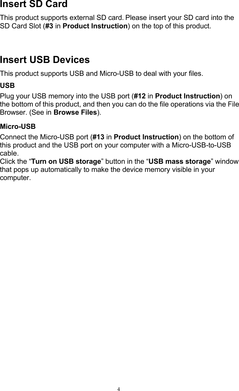 4Insert SD Card This product supports external SD card. Please insert your SD card into the SD Card Slot (#3 in Product Instruction) on the top of this product.    Insert USB Devices This product supports USB and Micro-USB to deal with your files. USB Plug your USB memory into the USB port (#12 in Product Instruction) on the bottom of this product, and then you can do the file operations via the File Browser. (See in Browse Files). Micro-USB Connect the Micro-USB port (#13 in Product Instruction) on the bottom of this product and the USB port on your computer with a Micro-USB-to-USB cable. Click the “Turn on USB storage” button in the “USB mass storage” window that pops up automatically to make the device memory visible in your computer. 