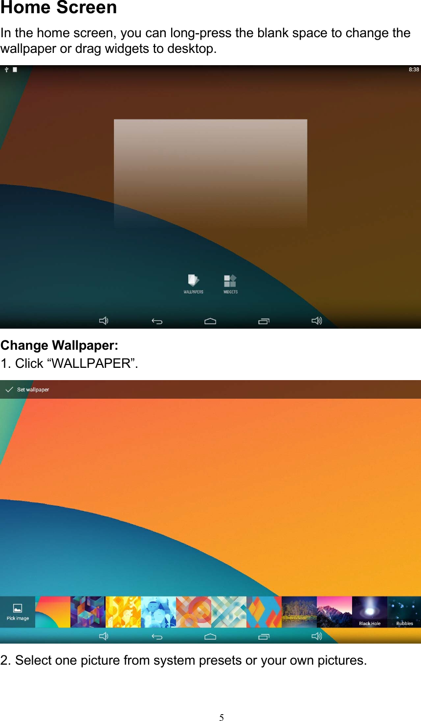 5Home Screen In the home screen, you can long-press the blank space to change the wallpaper or drag widgets to desktop.   Change Wallpaper: 1. Click “WALLPAPER”.   2. Select one picture from system presets or your own pictures. 