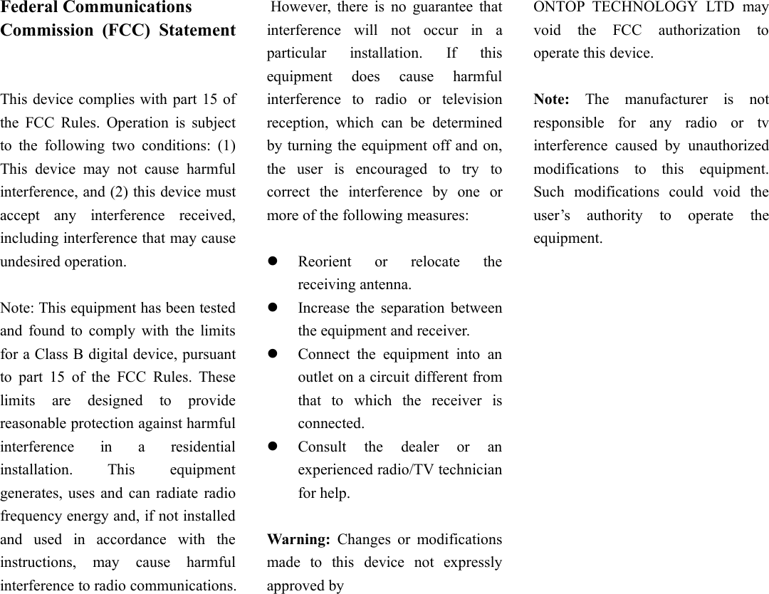 Federal CommunicationsCommission (FCC) StatementThis device complies with part 15 ofthe FCC Rules. Operation is subjectto the following two conditions: (1)This device may not cause harmfulinterference, and (2) this device mustaccept any interference received,including interference that may causeundesired operation.Note: This equipment has been testedand found to comply with the limitsfor a Class B digital device, pursuantto part 15 of the FCC Rules. Theselimits are designed to providereasonable protection against harmfulinterference in a residentialinstallation. This equipmentgenerates, uses and can radiate radiofrequency energy and, if not installedand used in accordance with theinstructions, may cause harmfulinterference to radio communications.However, there is no guarantee thatinterference will not occur in aparticular installation. If thisequipment does cause harmfulinterference to radio or televisionreception, which can be determinedby turning the equipment off and on,the user is encouraged to try tocorrect the interference by one ormore of the following measures:Reorient or relocate thereceiving antenna.Increase the separation betweenthe equipment and receiver.Connect the equipment into anoutlet on a circuit different fromthat to which the receiver isconnected.Consult the dealer or anexperienced radio/TV technicianfor help.Warning: Changes or modificationsmade to this device not expresslyapproved byONTOP TECHNOLOGY LTD mayvoid the FCC authorization tooperate this device.Note: The manufacturer is notresponsible for any radio or tvinterference caused by unauthorizedmodifications to this equipment.Such modifications could void theuser’s authority to operate theequipment.