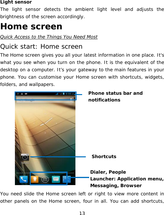 13 Light sensor  The light sensor detects the ambient light level and adjusts the brightness of the screen accordingly.  Home screen Quick Access to the Things You Need Most Quick start: Home screen The Home screen gives you all your latest information in one place. It&apos;s what you see when you turn on the phone. It is the equivalent of the desktop on a computer. It’s your gateway to the main features in your phone. You can customise your Home screen with shortcuts, widgets, folders, and wallpapers.               You need slide the Home screen left or right to view more content in other panels on the Home screen, four in all. You can add shortcuts, Dialer, People Launcher: Application menu,  Messaging, Browser Phone status bar and notifications Shortcuts 