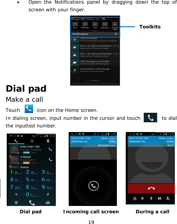 19 • Open the Notifications panel by dragging down the top of screen with your finger.        Dial pad Make a call Touch       icon on the Home screen. In dialing screen, input number in the cursor and touch         to dial the inputted number.         Dial pad         Incoming call screen       During a call Toolkits 
