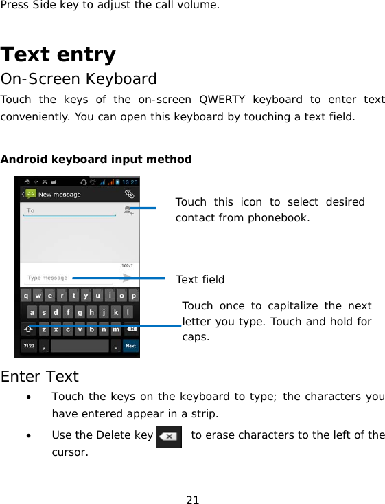 21 Press Side key to adjust the call volume.  Text entry On-Screen Keyboard Touch the keys of the on-screen QWERTY keyboard to enter text conveniently. You can open this keyboard by touching a text field.  Android keyboard input method          Enter Text • Touch the keys on the keyboard to type; the characters you have entered appear in a strip. • Use the Delete key       to erase characters to the left of the cursor.  Touch this icon to select desired contact from phonebook. Text field Touch once to capitalize the next letter you type. Touch and hold for caps.  