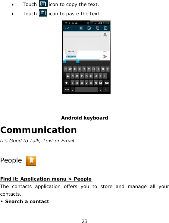 23 • Touch     icon to copy the text. • Touch     icon to paste the text.          AAnnddrrooiidd  kkeeyybbooaarrdd Communication It’s Good to Talk, Text or Email. . .  People  Find it: Application menu &gt; People The contacts application offers you to store and manage all your contacts.  • Search a contact 