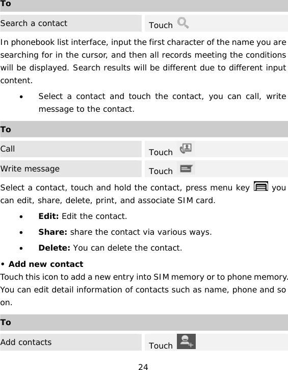 24 ToSearch a contact  Touch   In phonebook list interface, input the first character of the name you are searching for in the cursor, and then all records meeting the conditions will be displayed. Search results will be different due to different input content. • Select a contact and touch the contact, you can call, write message to the contact. ToCall  Touch   Write message  Touch   Select a contact, touch and hold the contact, press menu key   you can edit, share, delete, print, and associate SIM card. • Edit: Edit the contact. • Share: share the contact via various ways. • Delete: You can delete the contact. • Add new contact Touch this icon to add a new entry into SIM memory or to phone memory. You can edit detail information of contacts such as name, phone and so on. ToAdd contacts  Touch   