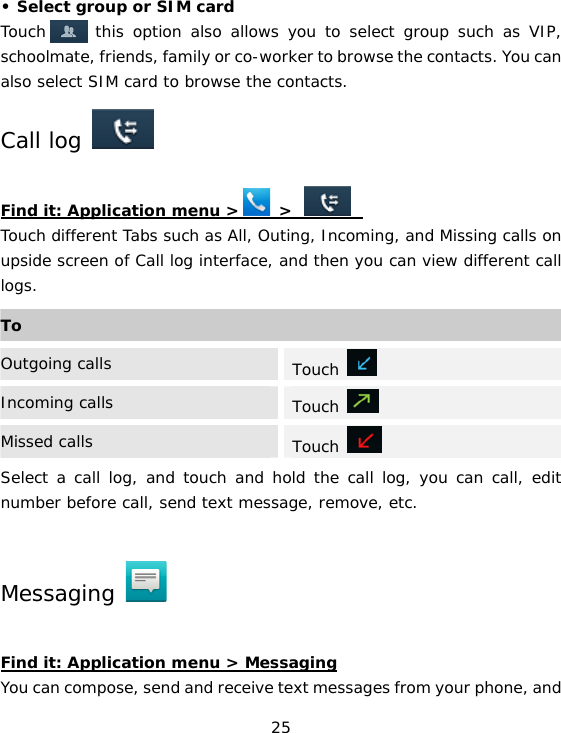 25 • Select group or SIM card Touch    , this option also allows you to select group such as VIP, schoolmate, friends, family or co-worker to browse the contacts. You can also select SIM card to browse the contacts. Call log    Find it: Application menu &gt;     &gt;          Touch different Tabs such as All, Outing, Incoming, and Missing calls on upside screen of Call log interface, and then you can view different call logs. Select a call log, and touch and hold the call log, you can call, edit number before call, send text message, remove, etc. Messaging    Find it: Application menu &gt; Messaging You can compose, send and receive text messages from your phone, and ToOutgoing calls  Touch   Incoming calls  Touch   Missed calls  Touch   