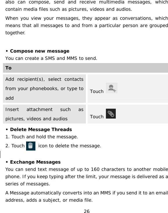 26 also can compose, send and receive multimedia messages, which contain media files such as pictures, videos and audios.   When you view your messages, they appear as conversations, which means that all messages to and from a particular person are grouped together.  • Compose new messageYou can create a SMS and MMS to send.  ToAdd recipient(s), select contacts from your phonebooks, or type to add  Touch   Insert attachment such as pictures, videos and audios  Touch   • Delete Message Threads  1. Touch and hold the message. 2. Touch      icon to delete the message.  • Exchange Messages You can send text message of up to 160 characters to another mobile phone. If you keep typing after the limit, your message is delivered as a series of messages. A Message automatically converts into an MMS if you send it to an email address, adds a subject, or media file. 