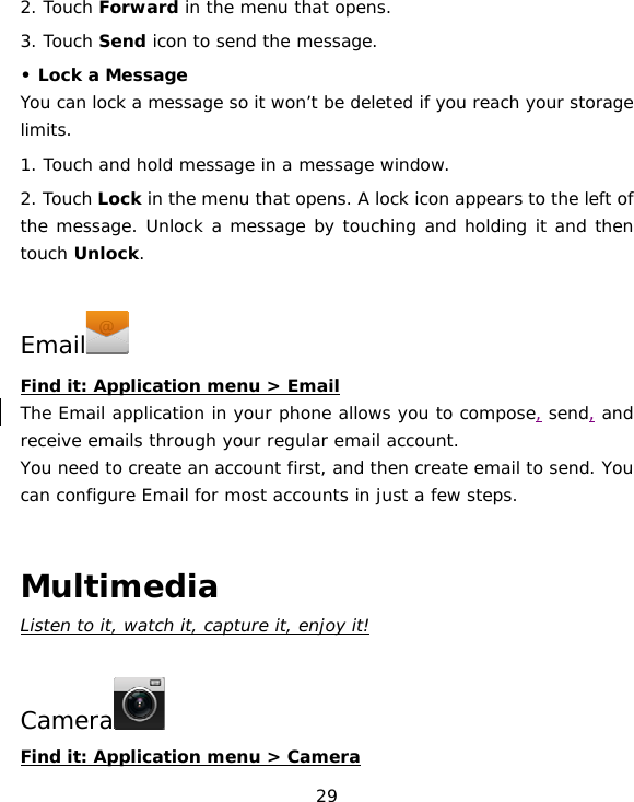 29 2. Touch Forward in the menu that opens. 3. Touch Send icon to send the message. • Lock a Message You can lock a message so it won’t be deleted if you reach your storage limits.  1. Touch and hold message in a message window. 2. Touch Lock in the menu that opens. A lock icon appears to the left of the message. Unlock a message by touching and holding it and then touch Unlock.  Email  Find it: Application menu &gt; Email The Email application in your phone allows you to compose, send, and receive emails through your regular email account. You need to create an account first, and then create email to send. You can configure Email for most accounts in just a few steps.   Multimedia Listen to it, watch it, capture it, enjoy it!  Camera  Find it: Application menu &gt; Camera 